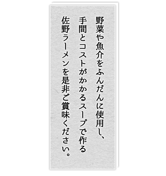 野菜や魚介をふんだんに使用し、手間とコストがかかるスープで作る佐野ラーメン。是非ご賞味ください。